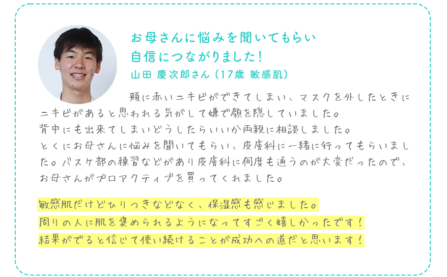 お母さんに悩みを聞いてもらい自信につながりました！山田 慶次郎さん (17歳 敏感肌)