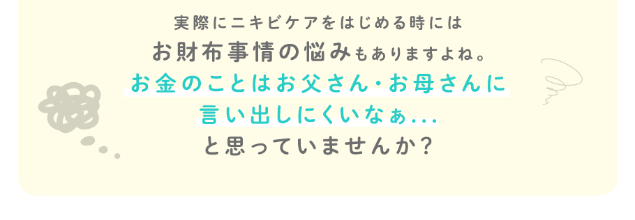 実際にニキビケアをはじめる時にはお財布事情の悩みもありますよね。お金のことはお父さん・お母さんに言い出しにくいなぁ...と思っていませんか？