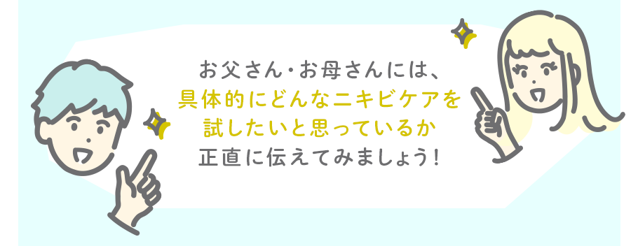 お父さん・お母さんには、具体的にどんなニキビケアを試したいと思っているか正直に伝えてみましょう！
