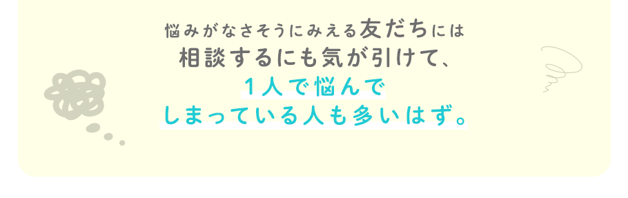 悩みがなさそうにみえる友だちには相談するにも気が引けて、1人で悩んでしまっている人も多いはず。