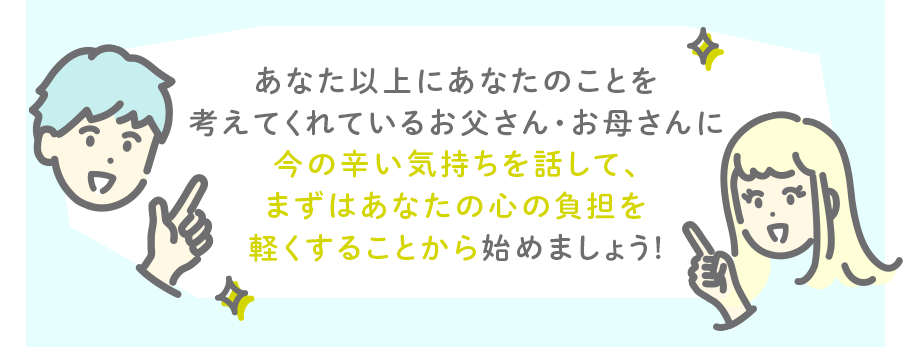あなた以上にあなたのことを考えてくれているお父さん・お母さんに今の辛い気持ちを話して、まずはあなたの心の負担を軽くすることから始めましょう!