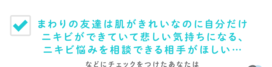 まわりの友達は肌がきれいなのに自分だけニキビができていて悲しい気持ちになる、ニキビ悩みを相談できる相手がほしい…などにチェックをつけたあなたは