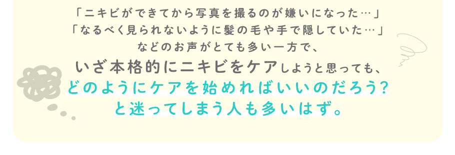「ニキビができてから写真を撮るのが嫌いになった…」「なるべく見られないように髪の毛や手で隠していた…」などのお声がとても多い一方で、いざ本格的にニキビをケアしようと思っても、どのようにケアを始めればいいのだろう？と迷ってしまう人も多いはず。