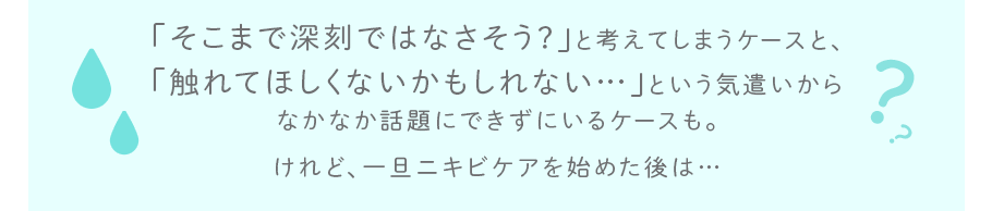 「そこまで深刻ではなさそう?」と考えてしまうケースと、「触れてほしくないかもしれない…」という気遣いからなかなか話題にできずにいるケースも。けれど、一旦ニキビケアを始めた後は…