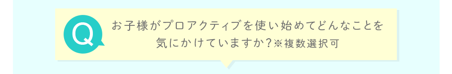 お子様がプロアクティブを使い始めてどんなことを気にかけていますか？※複数選択可
