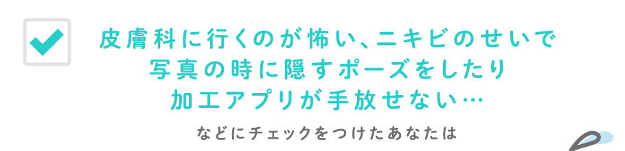皮膚科に行くのが怖い、ニキビのせいで写真の時に隠すポーズをしたり加工アプリが手放せない…などにチェックをつけたあなたは