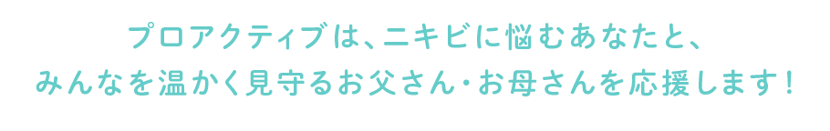 プロアクティブは、ニキビに悩むあなたと、みんなを温かく見守るお父さん・お母さんを応援します！