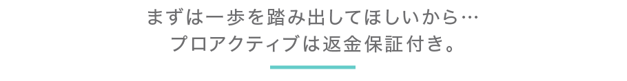 まずは一歩を踏み出してほしいから…プロアクティブは返金保証付き。