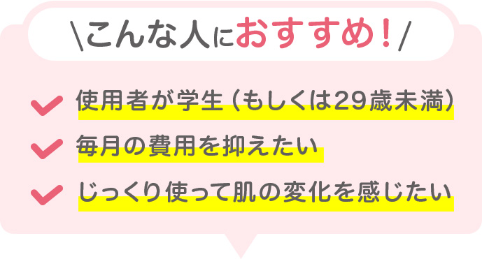こんな人におすすめ ・使用者が学生（もしくは29歳未満） ・毎月の費用を抑えたい ・じっくり使って肌の変化を感じたい