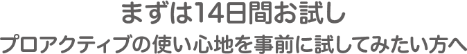 まずは14日間お試し、プロアクティブの使い心地を事前に試してみたい方へ